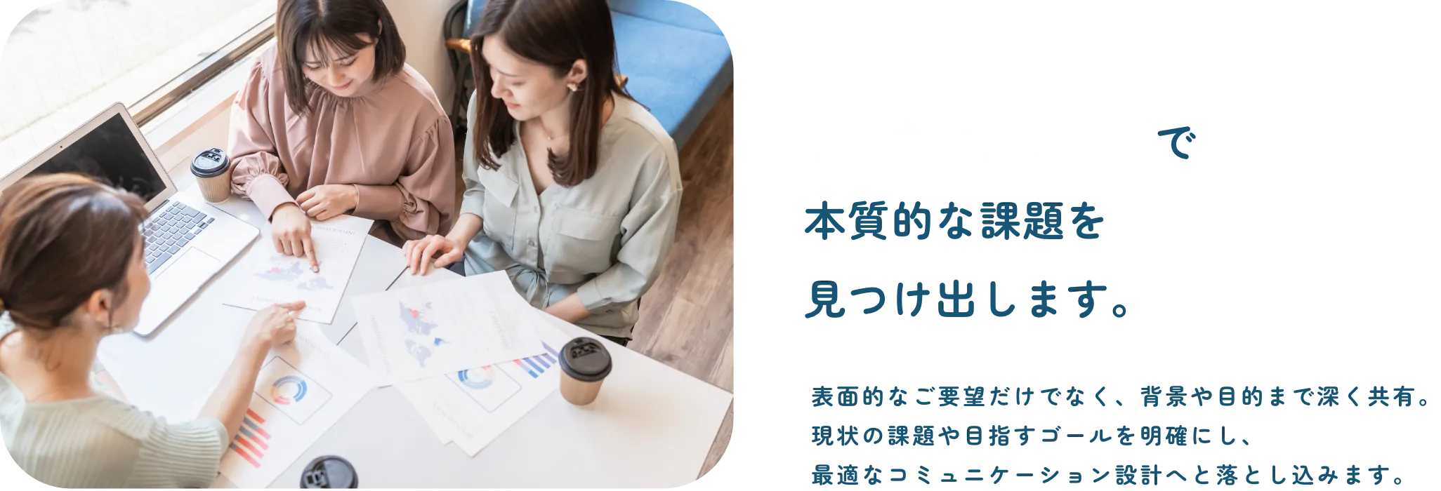 丁寧なヒアリングで本質的な課題を見つけ出します。
