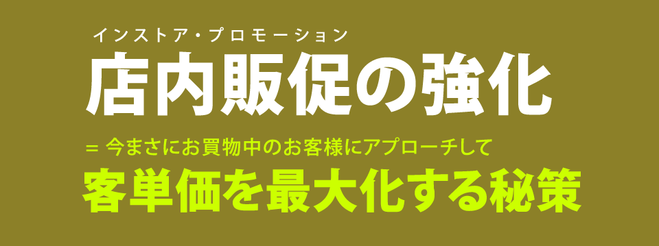店内販促の強化。今まさにお買い物中のお客様にアプローチして、客単価を最大化する秘策