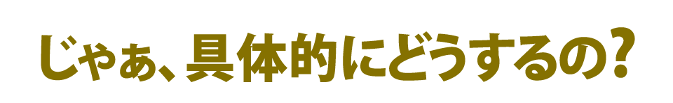じゃあ具体的にどうするの