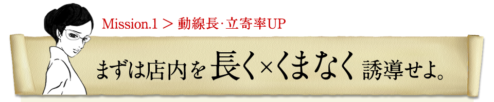 まずは店内を長く×くまなく誘導せよ。