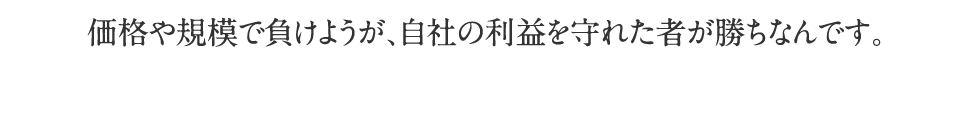 価格や規模で負けようが、自社の利益を守れたものが勝ちなんです。