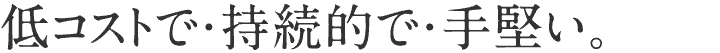 低コストで・持続的で・手堅い。
