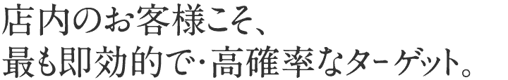 店内のお客様こそ、最も効率的で・高確率なターゲット。